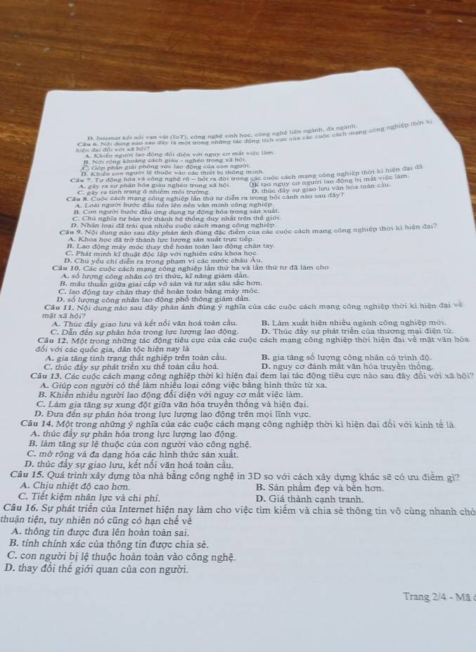 D. Internet kết nổi van vật (IoT), công nghệ sinh học, công nghệ liên ngành, đa ngành
hiện đại đối với xã hội? Câu 6. Nội dùng nào sau đây tà mội trong những tác động tích cực của các cuộc cách mạng cộng nghiệp thời k
A. Khiên người lao động đổi điện với nguy cơ mặt việc làm. Nơi rộng khoàng cách giàu - nghêo trong xã hội
C Gón phân giải phống sức lao động của còn ngời
D. Khiên con người lệ thuộc vào các thiết bị thông minh
Cầu 7. Tự đồng hóa và công nghệ rô - bốt ra đời trong các cuộc cách mạng công nghiệp thời ki tiện đại đã
A. gây ra sự phân hóa giàu nghéo trong xã hội (Bể tạo nguy cơ người lao động bị mát việc làm
C. gây ra tính trang ở nhiêm môi trường D. thúc đây sự giao lưu văn hóa toàn cầu
Cầu 8. Cuộc cách mạng công nghiệp lần thứ tư diễn ra trong bối cảnh nào sau đây?
A. Loài người bước đầu tiên lên nên văn minh công nghiệp
B. Con người bước đầu ứng dụng tự động hóa trong sản xuất
C. Chú nghĩa tư bản trở thành hệ thống duy nhất trên thể giới
D. Nhân loại đã trái qua nhiều cuộc cách mạng công nghiệp
Cầu 9, Nội dung nao sau đây phân ảnh đứng đặc điểm của các cuộc cách mạng công nghiệp thời kì hiện đại?
A. Khoa học đã trở thành lực lượng sản xuất trực tiếp
B. Lao đồng máy mộc thay thể hoàn toàn lạo động chân tay
C. Phát minh kĩ thuật độc lập với nghiên cứu khoa học
D. Chủ yếu chi diễn ra trong phạm vi các nước châu Âu.
Câu 10. Các cuộc cách mạng công nghiệp lần thứ ba và lần thứ tư đã làm cho
A. số lượng công nhân có trì thức, kĩ năng giàm dân.
B. mâu thuần giữa giai cấp vô sản và tư sản sâu sắc hơn.
C. lao động tay chân thay thể hoàn toàn bằng máy móc
D. số lượng công nhân lao động phổ thông giảm dân.
Câu 11. Nội dung nào sau đây phản ảnh đúng ý nghĩa của các cuộc cách mạng công nghiệp thời ki hiện đại về
mặt xã hội?
A. Thúc đầy giao lưu và kết nổi văn hoá toàn cầu. B. Làm xuất hiện nhiều ngành công nghiệp mới
C. Dẫn đến sự phân hóa trong lực lượng lao động D. Thúc đầy sự phát triển của thương mại điện tử
Câu 12. Một trong những tác động tiêu cực của các cuộc cách mạng công nghiệp thời hiện đại về mật văn hóa
đổi với các quốc gia, dân tộc hiện nay là
A. gia tăng tinh trạng thất nghiệp trên toàn cầu. B. gia tăng số lượng công nhân có trình độ
C. thúc đầy sự phát triển xu thể toàn cầu hoá.  D. nguy cơ đánh mắt văn hóa truyền thống
Câu 13. Các cuộc cách mạng công nghiệp thời kỉ hiện đại đem lại tác động tiêu cực nào sau đây đổi với xã hội?
A. Giúp con người có thể làm nhiều loại công việc băng hình thức từ xa.
B. Khiển nhiều người lao động đổi diện với nguy cơ mắt việc làm.
C. Làm gia tăng sự xung đột giữa văn hóa truyền thống và hiện đại.
D. Đưa đến sự phân hỏa trong lực lượng lao động trên mọi lĩnh vực.
Câu 14. Một trong những ý nghĩa của các cuộc cách mạng công nghiệp thời kì hiện đai đổi với kinh tế là
A. thúc đầy sự phân hóa trong lực lượng lao động.
B. làm tăng sự lệ thuộc của con người vào công nghệ.
C. mở rộng và đa dạng hóa các hình thức sản xuất.
D. thúc đầy sự giao lưu, kết nối văn hoá toàn cầu.
Câu 15. Quá trình xây dựng tòa nhà bằng công nghệ in 3D so với cách xây dựng khác sẽ có ưu điểm gì?
A. Chịu nhiệt độ cao hơn. B. Sản phẩm đẹp và bền hơn.
C. Tiết kiệm nhân lực và chi phí. D. Giá thành cạnh tranh.
Câu 16. Sự phát triển của Internet hiện nay làm cho việc tìm kiếm và chia sẻ thông tin vô cùng nhanh chó
thuận tiện, tuy nhiên nó cũng có hạn chế về
A. thông tin được đưa lên hoàn toàn sai.
B. tính chính xác của thông tin được chia sè.
C. con người bị lệ thuộc hoàn toàn vào công nghệ.
D. thay đổi thể giới quan của con người.
Trang 2/4 - Mã ở