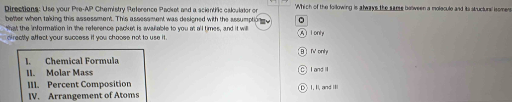 irections : U se your re _1P Chemistry Reference Packet and a scientific calculator or Which of the following is always the same between a molecule and its structural isomers
better when taking this assessment. This assessment was designed with the assumption
that the information in the reference packet is available to you at all times, and it will A l only
directly affect your success if you choose not to use it.
B IV only
l. Chemical Formula
II. Molar Mass C I and II
III. Percent Composition
IV. Arrangement of Atoms D) I, II, and III