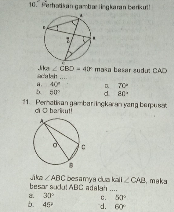 Perhatikan gambar lingkaran berikut!
Jika ∠ CBD=40° maka besar sudut CAD
adalah ....
a. 40°
C. 70°
b. 50° d. 80°
11. Perhatikan gambar lingkaran yang berpusat
di O berikut!
Jika ∠ ABC besarnya dua kali ∠ CAB , maka
besar sudut ABC adalah ...._
a. 30°
C. 50°
b. 45° d. 60°