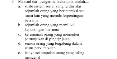 Maksud dari pengertian kelompok adalah....
a. suatu sistem sosial yang terdiri atas
sejumlah orang yang berinteraksi satu
sama lain yang memilii kepentingan
bersama
b. sejumlah orang yang memiliki
kepentingan bersama
c. kerumunan orang yang menonton
pertunjukan di pinggir jalan
d. semua orang yang tergabung dalam
suatu perkumpulan
e. hanya sekumpulan orang yang saling
mengenal