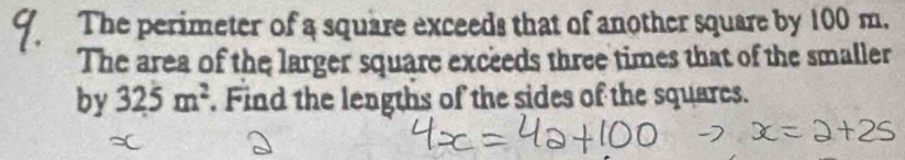 The perimeter of a square exceeds that of another square by 100 m. 
The area of the larger square exceeds three times that of the smaller 
by 325m^2. Find the lengths of the sides of the squares.