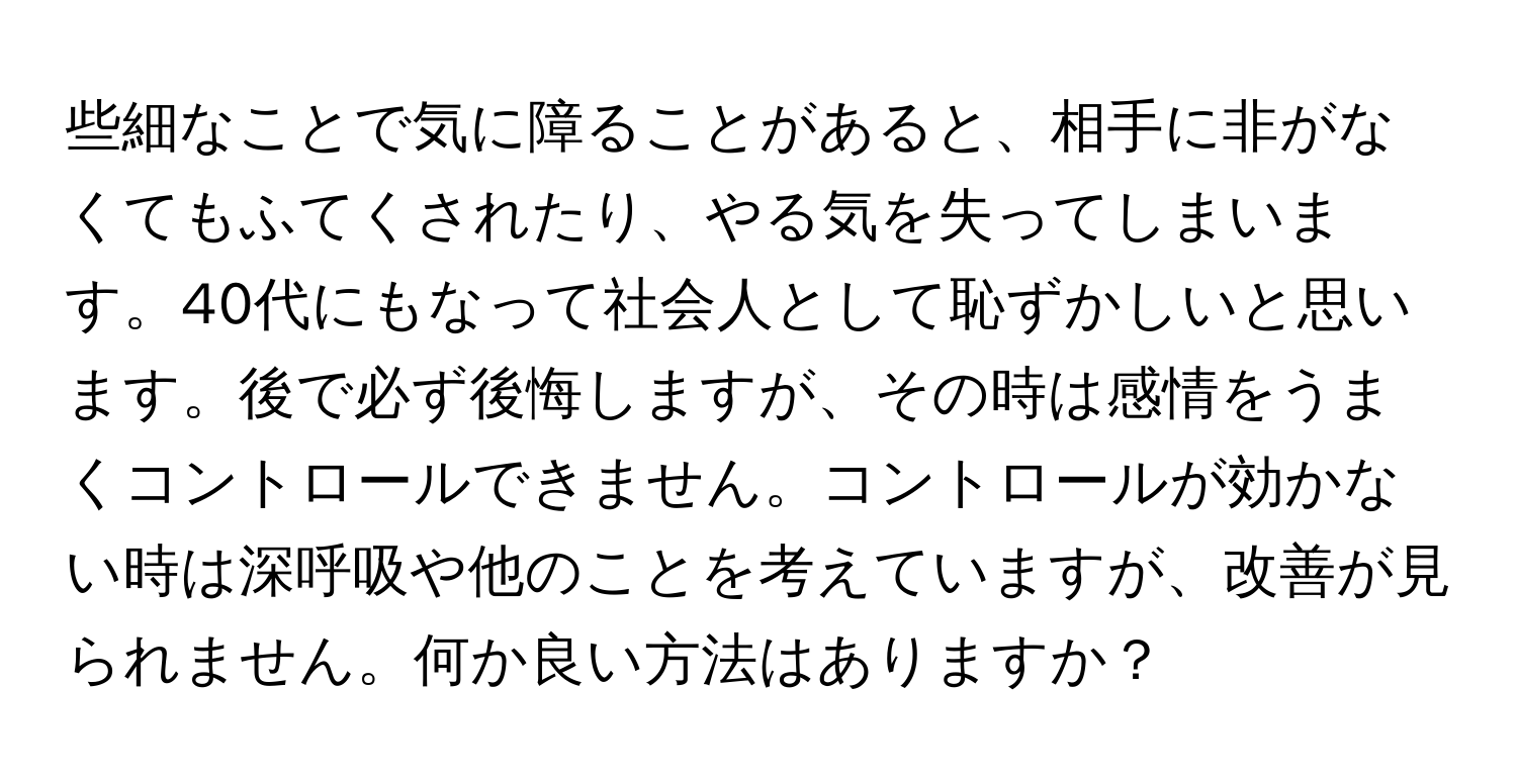 些細なことで気に障ることがあると、相手に非がなくてもふてくされたり、やる気を失ってしまいます。40代にもなって社会人として恥ずかしいと思います。後で必ず後悔しますが、その時は感情をうまくコントロールできません。コントロールが効かない時は深呼吸や他のことを考えていますが、改善が見られません。何か良い方法はありますか？