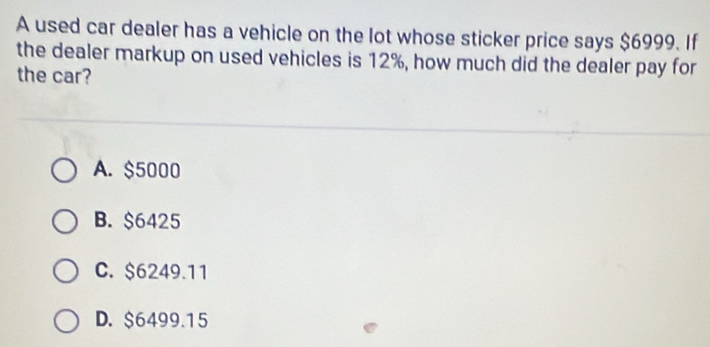 A used car dealer has a vehicle on the lot whose sticker price says $6999. If
the dealer markup on used vehicles is 12%, how much did the dealer pay for
the car?
A. $5000
B. $6425
C. $6249.11
D. $6499.15