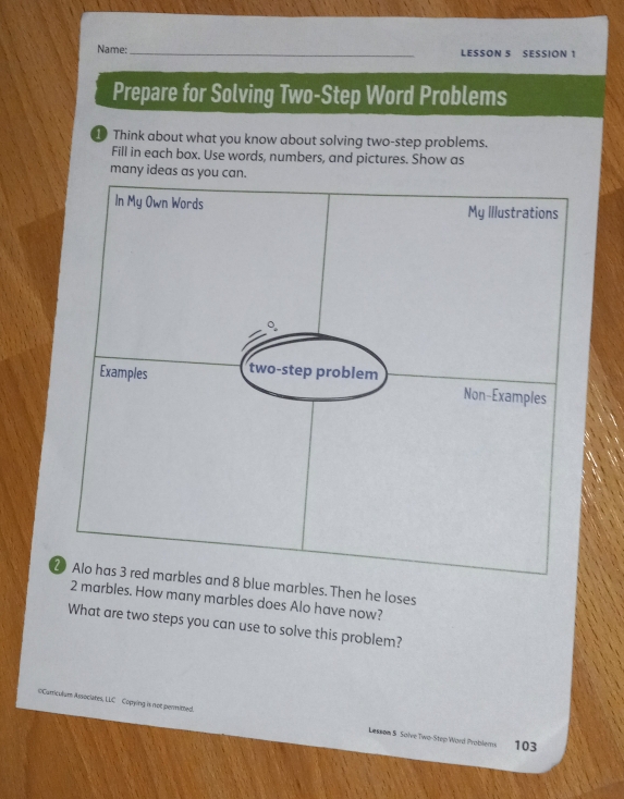 Name:_ LESSON 5 SESSION 1 
Prepare for Solving Two-Step Word Problems 
⑩ Think about what you know about solving two-step problems. 
Fill in each box. Use words, numbers, and pictures. Show as 
many id 
rbles. Then he loses 
arbles. How many marbles does Alo have now? 
What are two steps you can use to solve this problem? 
=Cumcuium Assocutes, LLC Copying is not permitted. Lesson 5 Salve Twa-Step Ward Problems 103