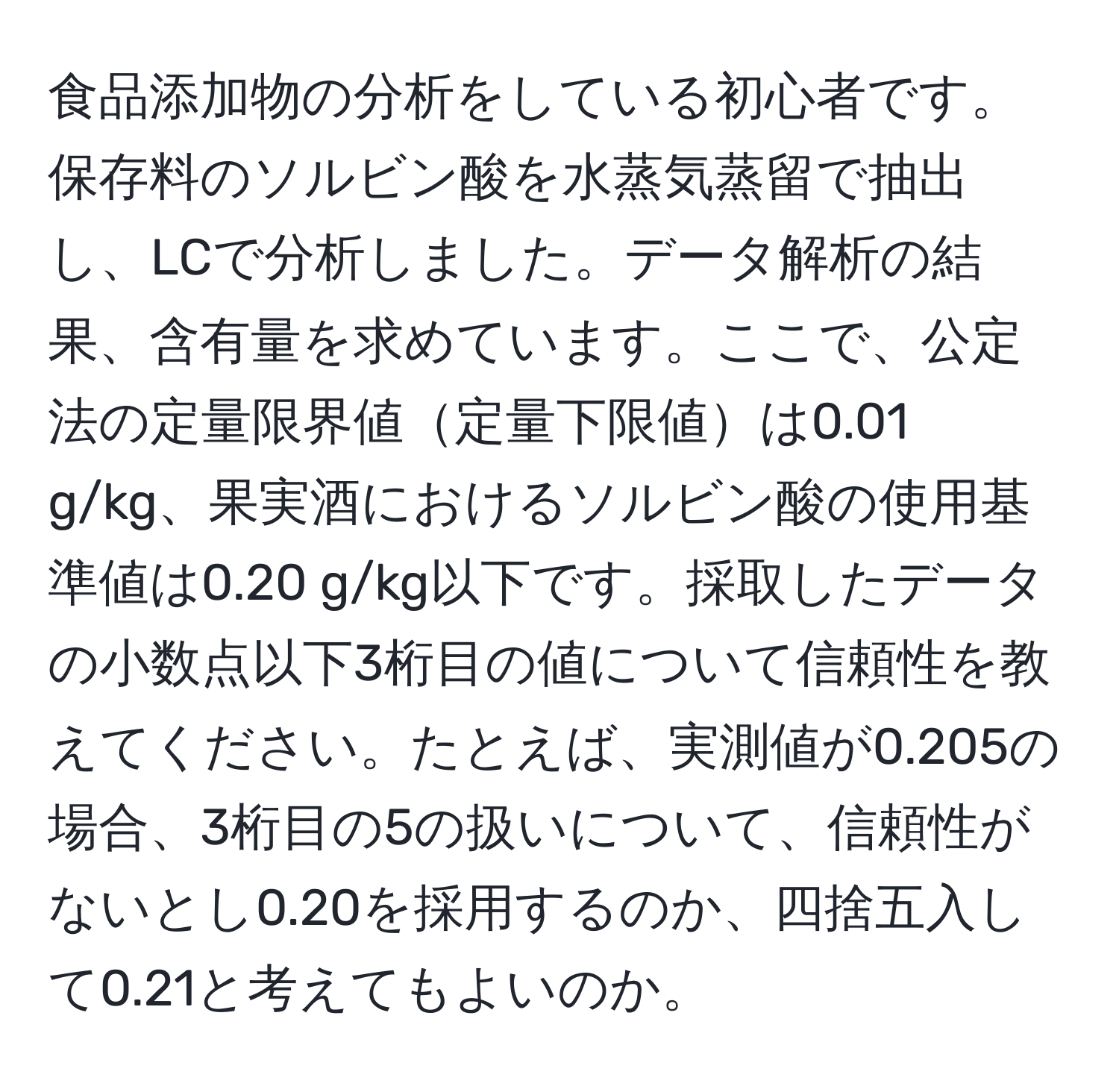 食品添加物の分析をしている初心者です。保存料のソルビン酸を水蒸気蒸留で抽出し、LCで分析しました。データ解析の結果、含有量を求めています。ここで、公定法の定量限界値定量下限値は0.01 g/kg、果実酒におけるソルビン酸の使用基準値は0.20 g/kg以下です。採取したデータの小数点以下3桁目の値について信頼性を教えてください。たとえば、実測値が0.205の場合、3桁目の5の扱いについて、信頼性がないとし0.20を採用するのか、四捨五入して0.21と考えてもよいのか。