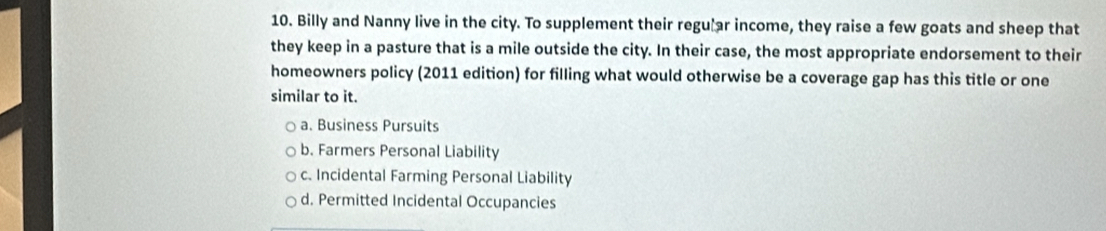 Billy and Nanny live in the city. To supplement their regu ar income, they raise a few goats and sheep that
they keep in a pasture that is a mile outside the city. In their case, the most appropriate endorsement to their
homeowners policy (2011 edition) for filling what would otherwise be a coverage gap has this title or one
similar to it.
a. Business Pursuits
b. Farmers Personal Liability
c. Incidental Farming Personal Liability
d. Permitted Incidental Occupancies