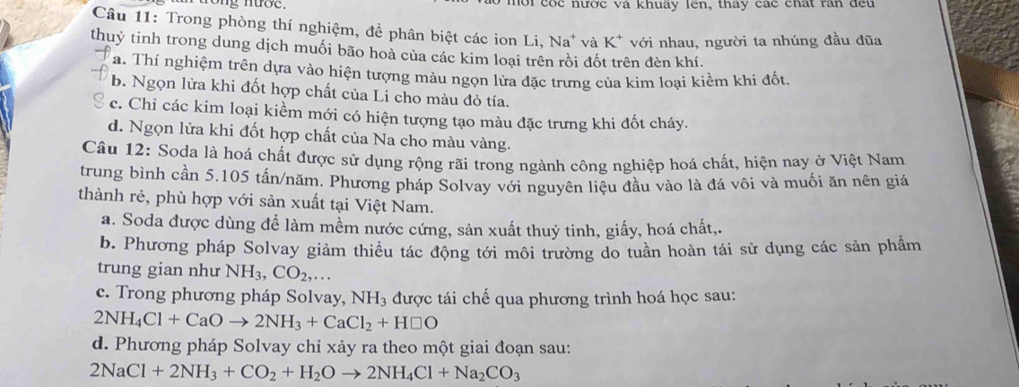 nong nượe. hội cóc nước và khuấy lên, thay các chất răn đều
Câu 11: Trong phòng thí nghiệm, đề phân biệt các ion Li, Na* và K^+ với nhau, người ta nhúng đầu đũa
thuỷ tinh trong dung dịch muối bão hoà của các kim loại trên rồi đốt trên đèn khí.
a. Thí nghiệm trên dựa vào hiện tượng màu ngọn lửa đặc trưng của kim loại kiềm khi đốt
b. Ngọn lửa khi đốt hợp chất của Li cho màu đỏ tía.
c. Chi các kim loại kiềm mới có hiện tượng tạo màu đặc trưng khi đốt cháy.
d. Ngọn lửa khi đốt hợp chất của Na cho màu vàng.
Câu 12: Soda là hoá chất được sử dụng rộng rãi trong ngành công nghiệp hoá chất, hiện nay ở Việt Nam
trung bình cần 5.105 tấn/năm, Phương pháp Solvay với nguyên liệu đầu vào là đá vôi và muối ăn nên giá
thành rẻ, phù hợp với sản xuất tại Việt Nam.
a. Soda được dùng để làm mềm nước cứng, sản xuất thuỷ tinh, giấy, hoá chất,.
b. Phương pháp Solvay giảm thiều tác động tới môi trường do tuần hoàn tái sử dụng các sản phẩm
trung gian như NH_3,CO_2,...
c. Trong phương pháp Solvay, NH_3 được tái chế qua phương trình hoá học sau:
2NH_4Cl+CaOto 2NH_3+CaCl_2+H□ O
d. Phương pháp Solvay chỉ xảy ra theo một giai đoạn sau:
2NaCl+2NH_3+CO_2+H_2Oto 2NH_4Cl+Na_2CO_3