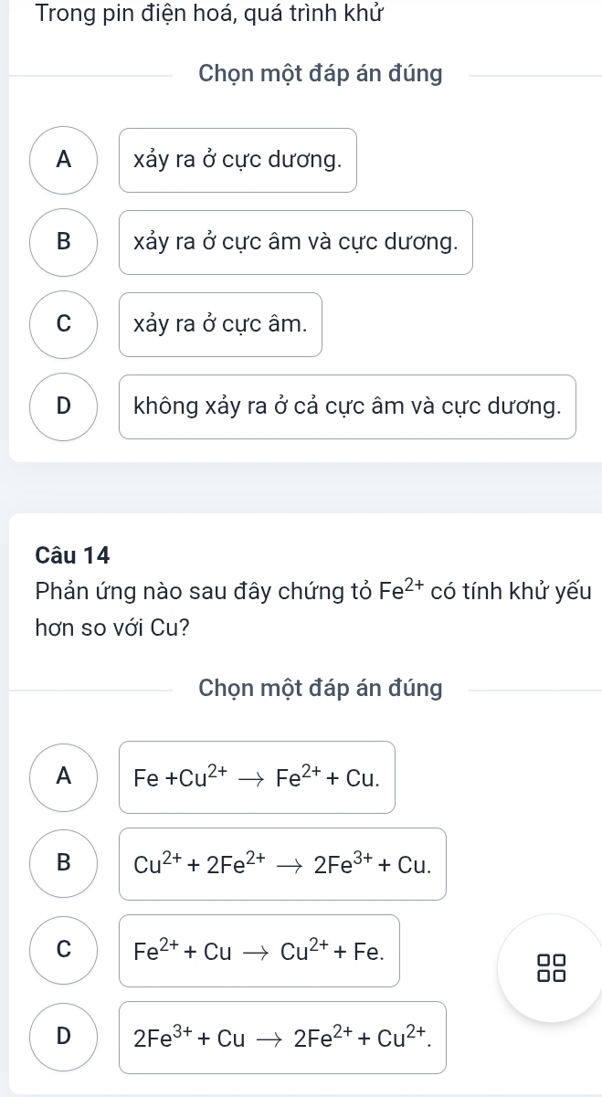 Trong pin điện hoá, quá trình khử
Chọn một đáp án đúng
A xảy ra ở cực dương.
B xảy ra ở cực âm và cực dương.
C xảy ra ở cực âm.
D không xảy ra ở cả cực âm và cực dương.
Câu 14
Phản ứng nào sau đây chứng tỏ Fe^(2+) có tính khử yếu
hơn so với Cu?
Chọn một đáp án đúng
A Fe+Cu^(2+)to Fe^(2+)+Cu.
B Cu^(2+)+2Fe^(2+)to 2Fe^(3+)+Cu.
C Fe^(2+)+Cuto Cu^(2+)+Fe.
D 2Fe^(3+)+Cu 2Fe^(2+)+Cu^(2+).