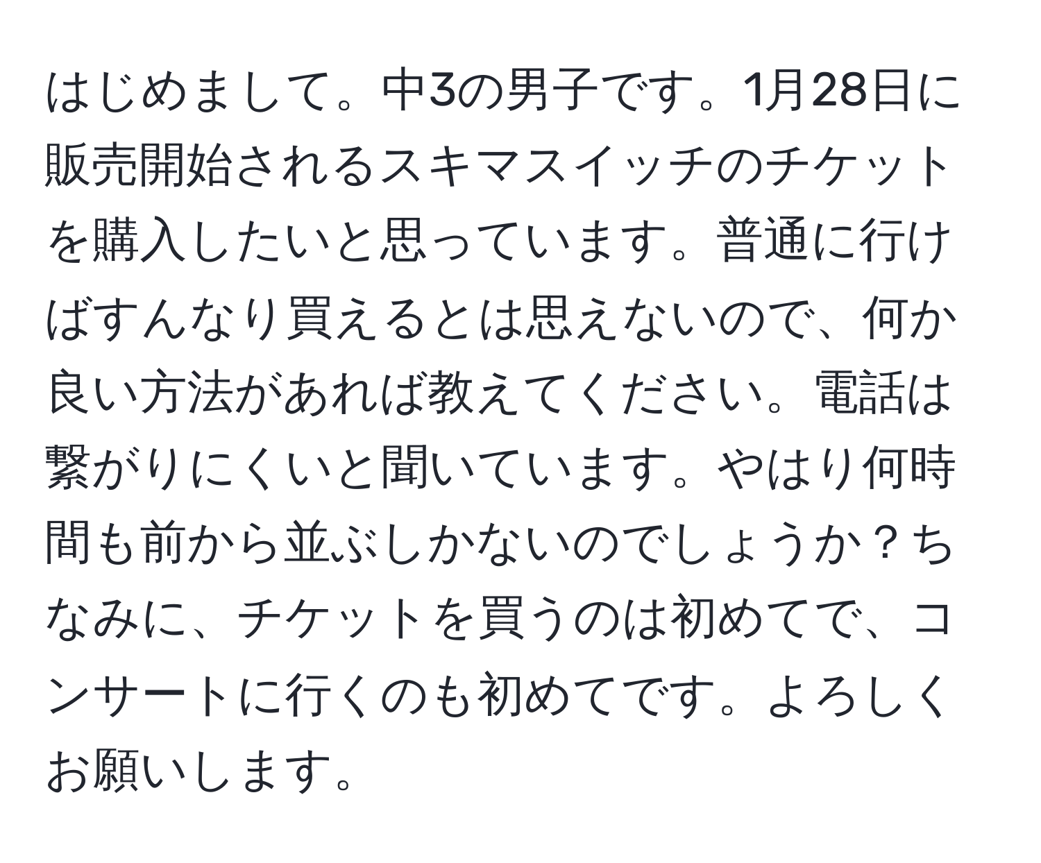 はじめまして。中3の男子です。1月28日に販売開始されるスキマスイッチのチケットを購入したいと思っています。普通に行けばすんなり買えるとは思えないので、何か良い方法があれば教えてください。電話は繋がりにくいと聞いています。やはり何時間も前から並ぶしかないのでしょうか？ちなみに、チケットを買うのは初めてで、コンサートに行くのも初めてです。よろしくお願いします。