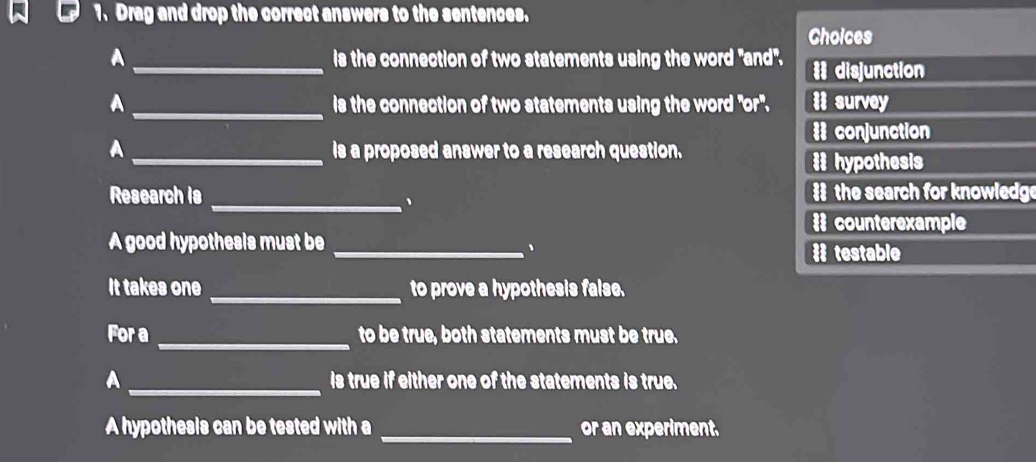 Drag and drop the correct answers to the sentences.
Choices
A_ is the connection of two statements using the word "and'. = disjunction
A _is the connection of two statements using the word "or". i survey
# conjunction
A _is a proposed answer to a research question.
# hypothesis
Research is # the search for knowledge
_、
# counterexample
A good hypothesis must be_
、 # testable
It takes one _to prove a hypothesis false.
_
For a to be true, both statements must be true.
A _is true if either one of the statements is true.
A hypothesis can be tested with a _or an experiment.