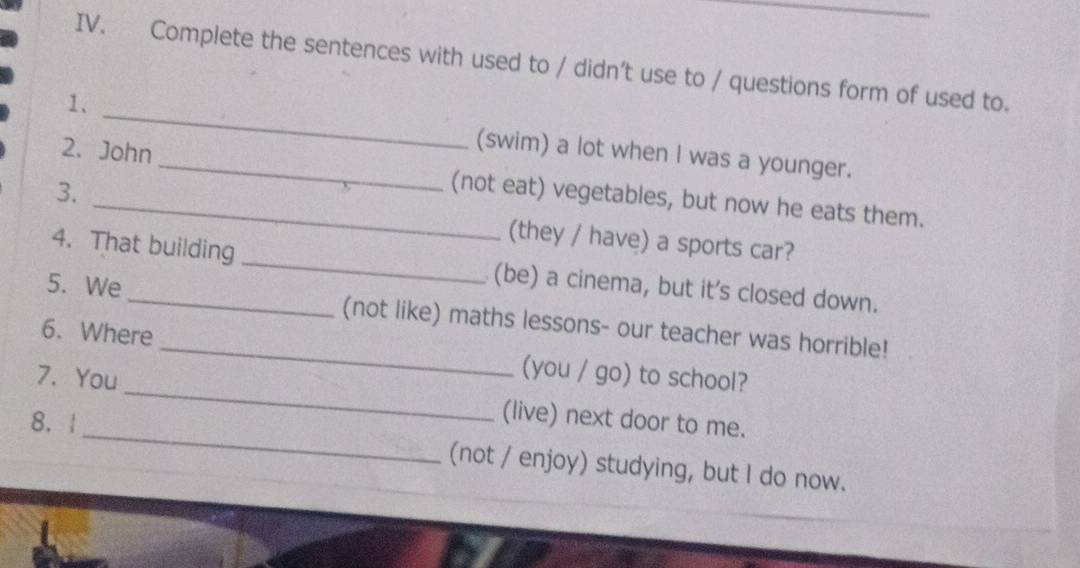 Complete the sentences with used to / didn't use to / questions form of used to. 
1. _(swim) a lot when I was a younger. 
2. John_ (not eat) vegetables, but now he eats them. 
3. _(they / have) a sports car? 
4. That building _(be) a cinema, but it's closed down. 
5. We _(not like) maths lessons- our teacher was horrible! 
6. Where _(you / go) to school? 
_ 
7. You_ (live) next door to me. 
8.| 
(not / enjoy) studying, but I do now.