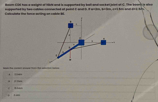 Boom CDE has a weight of 16kN and is supported by ball and socket joint at C. The boom is also
supported by two cables connected at point C and D. If a=2m, b=3m, c=1.5m and d=2.5m. 
Calculate the force acting on cable BE.
Mark the correct answer from the selection below.
A T1.54kN
B 21.35kN
C 15.84kN
D 6.4kN