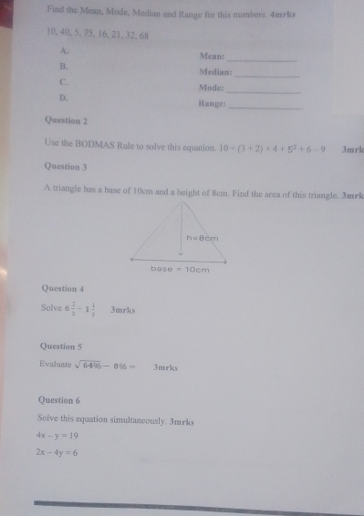 Find the Mean, Mode, Median and Range for this numbers. 4mrks
10, 40, 5, 75, 16, 21, 32, 68
A.
Mean:_
_
B.
Median:
_
C.
Mode:
D.
Range:_
Question 2
Use the BODMAS Rule to solve this equation. 10+(3+2)* 4+5^2+6-9 3mrk
Question 3
A triangle has a base of 10cm and a height of 8cm. Find the area of this triangle. 3mrk
Question 4
Solve 6 2/3 -1 1/3  3mrks
Question 5
Evaluate sqrt(6496)-8% = 3mrks
Question 6
Solve this equation simultaneously. 3mrks
4x-y=19
2x-4y=6