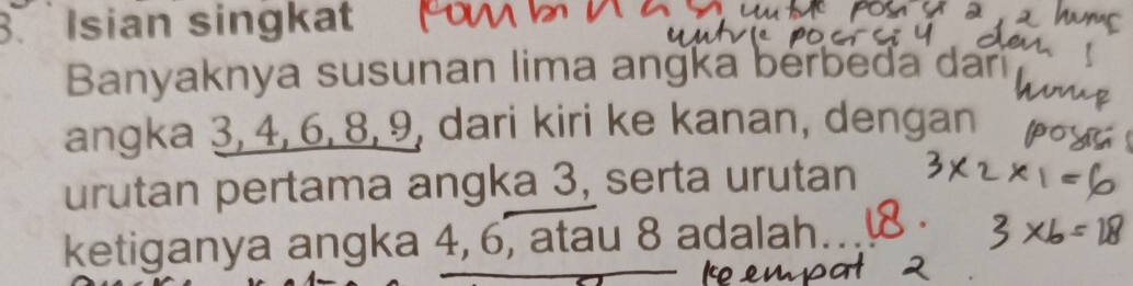 Isian singkat 
Banyaknya susunan lima angka berbeda dar 
angka 3, 4, 6, 8, 9, dari kiri ke kanan, dengan 
urutan pertama angka 3, serta urutan 
ketiganya angka 4, 6, atau 8 adalah