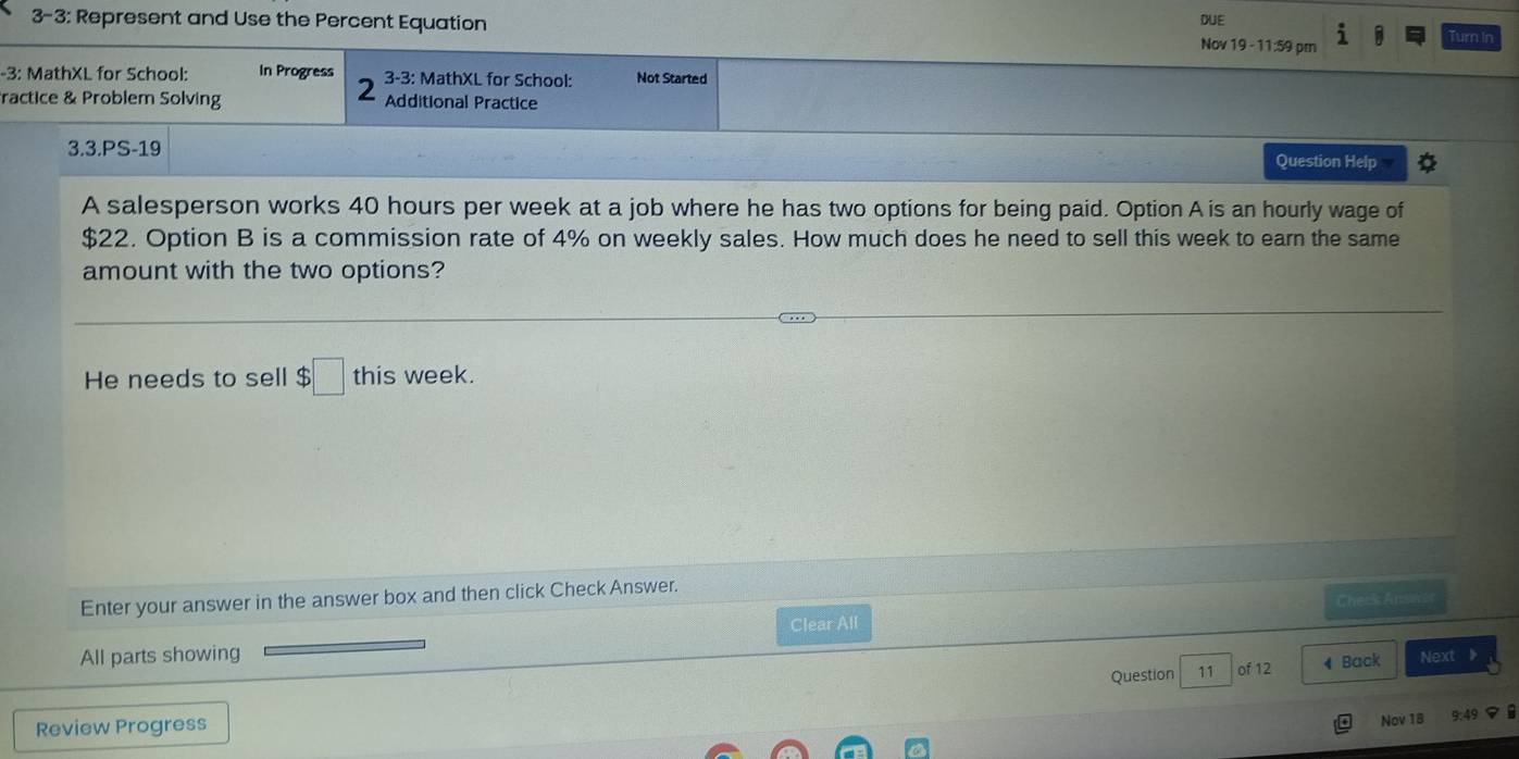 3-3: Represent and Use the Percent Equation DUE 
Nov 19 - 11:59 pm Turn In 
-3: MathXL for School: In Progress 3-3: MathXL for School: Not Started 
ractice & Problem Solving Additional Practice 
3.3.PS-19 Question Help 
A salesperson works 40 hours per week at a job where he has two options for being paid. Option A is an hourly wage of
$22. Option B is a commission rate of 4% on weekly sales. How much does he need to sell this week to earn the same 
amount with the two options? 
He needs to sell $□ this week. 
Enter your answer in the answer box and then click Check Answer. 
Check Ansn 
Clear All 
All parts showing Next > 
Question 11 of 12 4 Back 
Review Progress 
Nov 18 9:49