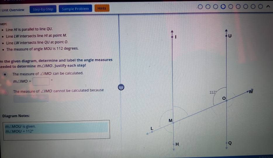 Unit Overview Step-by-Step Sample Problem Hints
ven:
Line H/ is parallel to line QU.
Line LW intersects line H/ at point M.
Line LW intersects line QU at point O.
The measure of angle MOU is 112 degrees.
On the given diagram, determine and label the angle measures
eeded to determine m∠ IMO. Justify each step!
The measure of ∠ IMO can be calculated.
m∠ IMO=
The measure of ∠ IMO cannot be calculated because
Diagram Notes:
m∠ MOU is given.
m∠ MOU=112°