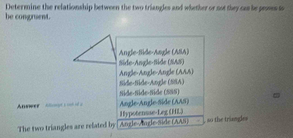 Determine the relationship between the two triangles and whether or not they can be prses to
be congruent.
Angle-Side-Angle (ASA)
Side-Angle-Side (SAS)
Angle-Ängle-Ängle (AAA)
Side-Síde-Angle (SSA)
Síde-Síde-Síde (SSS)
Anewer -Allengt'snnd of a Angle-Angle-Side (AAS)
Hypotenuse-Leg (HL)
The two triangles are related by[ Angle-Ângle-Side (AAS) , so the triangles