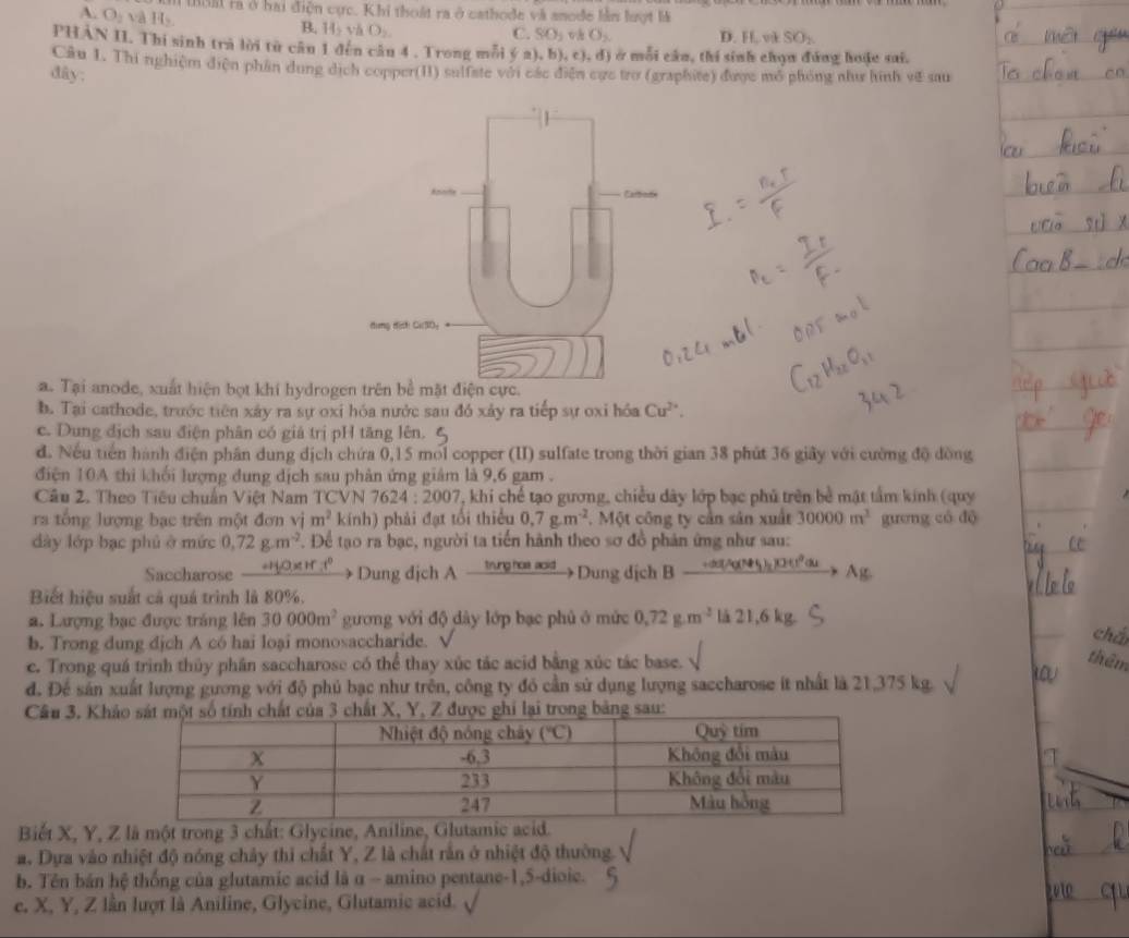 A. O_2vaH_2.
tuai rà ở hai điện cực. Khi thoật ra ở cathode và anode lằn lượt là
B. 142 và O_2. C. SO_3 vh O_2 D. H, vk SO_2
PHẢN II. Thi sinh trà lời từ câu 1 đến câu 4 . Trong mỗi  (a),b),c ,d ) ở mỗi câa, thi sinh chọa đứng hoặc sai.
Câu 1. Thi nghiệm điện phần dung dịch copper(II) sulfate với các điện cực trơ (graphite) được mô phóng như hình về sau
đây:
a. Tại anode, xuất hiện bọt khí hydrogen tri.
b. Tại cathode, trước tiên xây ra sự oxi hóa nước sau đó xảy ra tiếp sự oxi hóa Cu^(2+).
c. Dung địch sau điện phân có giá trị pH tăng lên.
d. Nếu tiền hành điện phân dung dịch chứa 0,15 mol copper (II) sulfate trong thời gian 38 phút 36 giây với cường độ đòng
điện 10A thi khối lượng dung dịch sau phản ứng giám là 9,6 gam .
Câu 2. Theo Tiêu chuẩn Việt Nam TCVN 7624:2007 7, khi chế tạo gương, chiều dây lớp bạc phủ trên bề mật tầm kinh (quy
ra tổng lượng bạc trên một đơn vị m^2 kính) phải đạt tối thiểu 0,7g.m^(-2).  Một công ty cần sản xuất 30000m^3 guơng có dộ
dày lớp bạc phủ ở mức 0,72g.m^(-2). Để tạo ra bạc, người ta tiến hành theo sơ đồ phản ứng như sau:
Saccharose -0 π r.1° Dung dịch A _ enre 0 a Dung dịch B Ag
Biết hiệu suất cả quá trình là 80%.
a. Lượng bạc được tráng lên 30000m^2 gương với độ dày lớp bạc phủ ở mức 0.72g.m^(-3). i21,6kg
b. Trong dung djch A có hai loại monosaccharide. che
e. Trong quá trình thủy phần saccharose có thể thay xúc tác acid bằng xúc tác base.
thêm
d. Để sản xuất lượng gương với độ phủ bạc như trên, công ty đó cần sử dụng lượng saccharose it nhất là 21,375 kg. w
Câu 3, Khả
Biết X, Y, Z là một trong 3 chất: Glycine, Aniline, Glutamic ac.
a. Dựa vào nhiệt độ nóng chây thi chất Y, Z là chất rắn ở nhiệt độ thường.
b. Tên bán hệ thống của glutamic acid là α - amino pentane-1,5-dioic.
e. X, Y, Z lần lượt là Aniline, Glycine, Glutamic acid. √