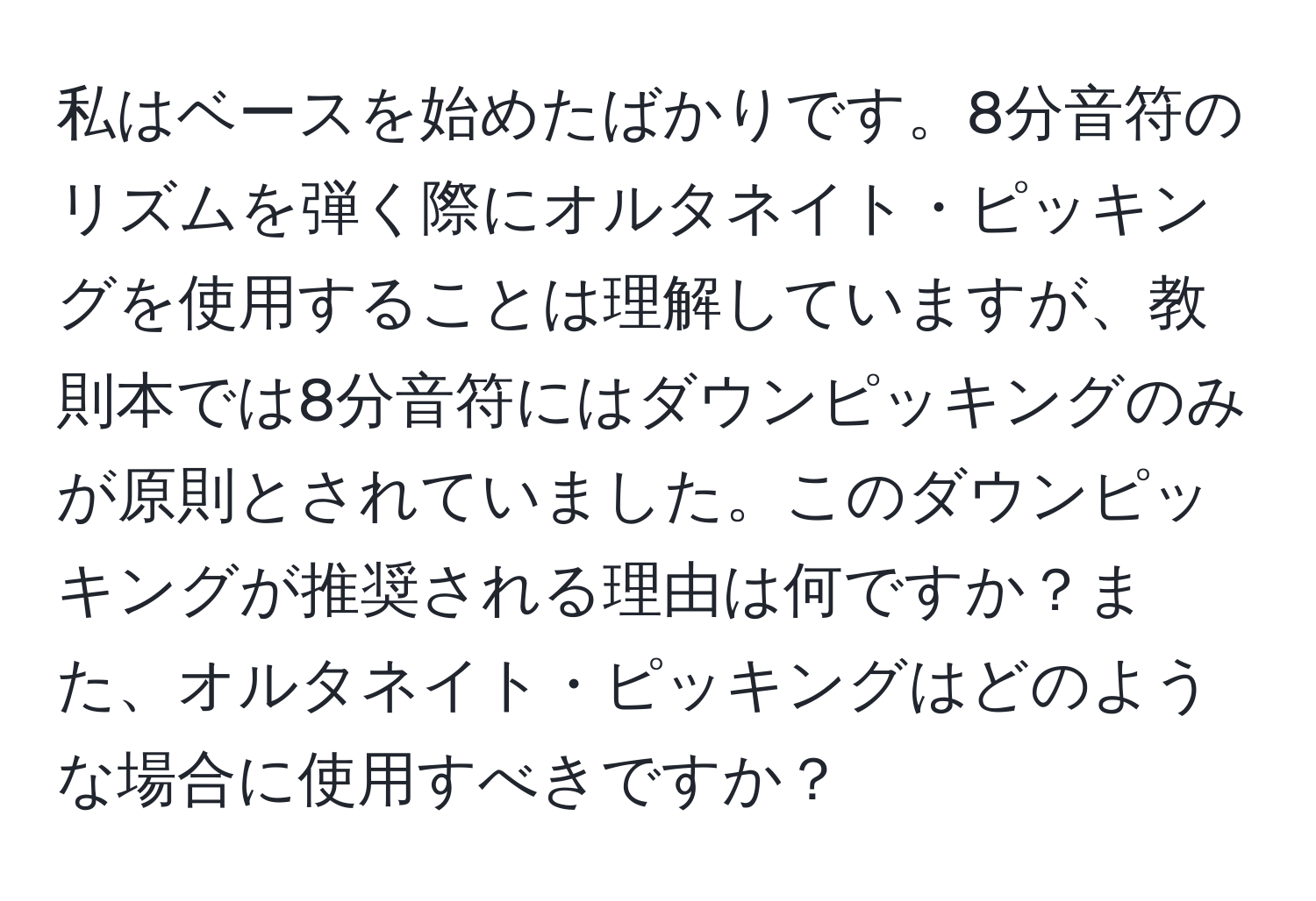 私はベースを始めたばかりです。8分音符のリズムを弾く際にオルタネイト・ピッキングを使用することは理解していますが、教則本では8分音符にはダウンピッキングのみが原則とされていました。このダウンピッキングが推奨される理由は何ですか？また、オルタネイト・ピッキングはどのような場合に使用すべきですか？