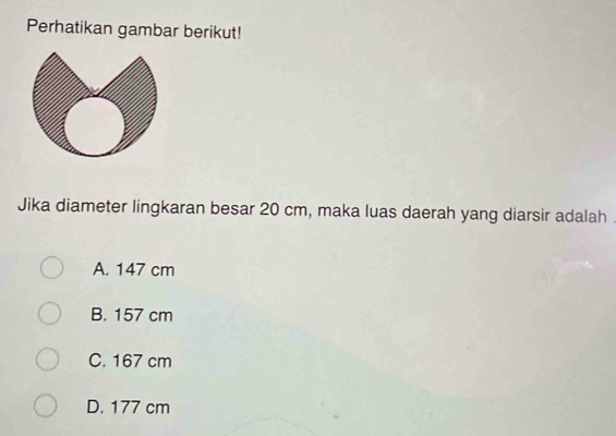 Perhatikan gambar berikut!
Jika diameter lingkaran besar 20 cm, maka luas daerah yang diarsir adalah .
A. 147 cm
B. 157 cm
C. 167 cm
D. 177 cm