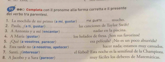 1 ●● Completa con il pronome alla forma corretta e il presente 
del verbo tra parentesi. 
1. La mochila de mi primo (a mi, gustar) _me gusta_ mucho. 
2. Paula, ¿(a ti, gustar) _las canciones de Taylor Swift? 
3. A Antonio y a mí (encantar) _nadar en la piscina. 
4. A María (gustar) _los helados de fresa. ¡Son sus favoritos! 
5. ¿Qué (a vosotros, parecer) _esa película? ¿No es un poco aburrida? 
6. Esta tarde no (a nosotros, apetecer) _hacer nada; estamos muy cansados. 
7. Santi, ;(interesar) _el fútbol? Esta noche es la semifinal de la Champions. 
8. A Jacobo y a Sara (parecer) _muy fáciles los deberes de Matemáticas.