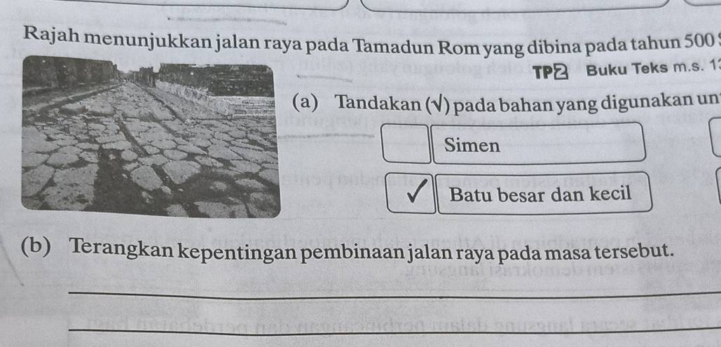 Rajah menunjukkan jalan raya pada Tamadun Rom yang dibina pada tahun 500
TP& Buku Teks m.s. 1 
a) Tandakan (√) pada bahan yang digunakan un 
Simen 
Batu besar dan kecil 
(b) Terangkan kepentingan pembinaan jalan raya pada masa tersebut. 
_ 
_