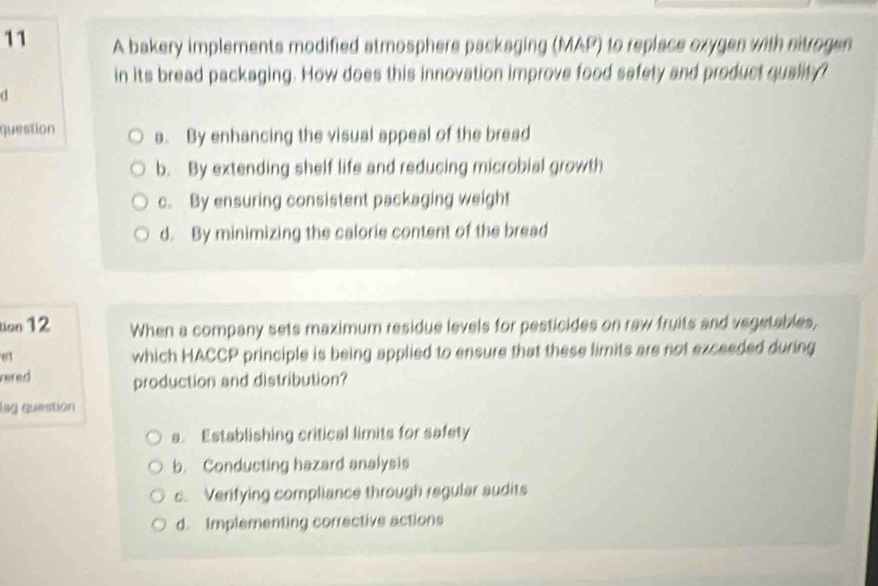 A bakery implements modified atmosphere packaging (MAP) to replace oxygen with nitrogen
in its bread packaging. How does this innovation improve food safety and product quality?
d
question a. By enhancing the visual appeal of the bread
b. By extending shelf life and reducing microbial growth
c. By ensuring consistent packaging weight
d. By minimizing the calorie content of the bread
tion 12 When a company sets maximum residue levels for pesticides on raw fruits and vegetables,
ert
which HACCP principle is being applied to ensure that these limits are not exceeded during
vered production and distribution?
lag question
a. Establishing critical limits for safety
b. Conducting hazard analysis
c. Verifying compliance through regular audits
d. Implementing corrective actions