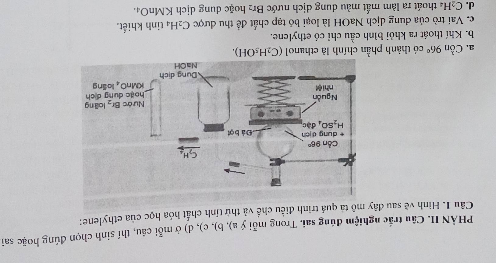 PHÀN II. Câu trắc nghiệm đúng sai. Trong mỗi ý a), b), c), d) ở mỗi câu, thí sinh chọn đúng hoặc sai
Câu 1. Hình vẽ sau đây mô tả quá trình điều chế và thử tính chất hóa học của ethylene:
a. Cồn 96° có thành phần chính là ethanol (C_2H_5OH).
b. Khí thoát ra khỏi bình cầu chỉ có ethylene.
c. Vai trò của dung dịch NaOH là loại bỏ tạp chất để thu được C_2H_4 tinh khiết.
d. C_2H_4 thoát ra làm mất màu dung dịch nước Br_2 hoặc dung dịch KMnO₄.