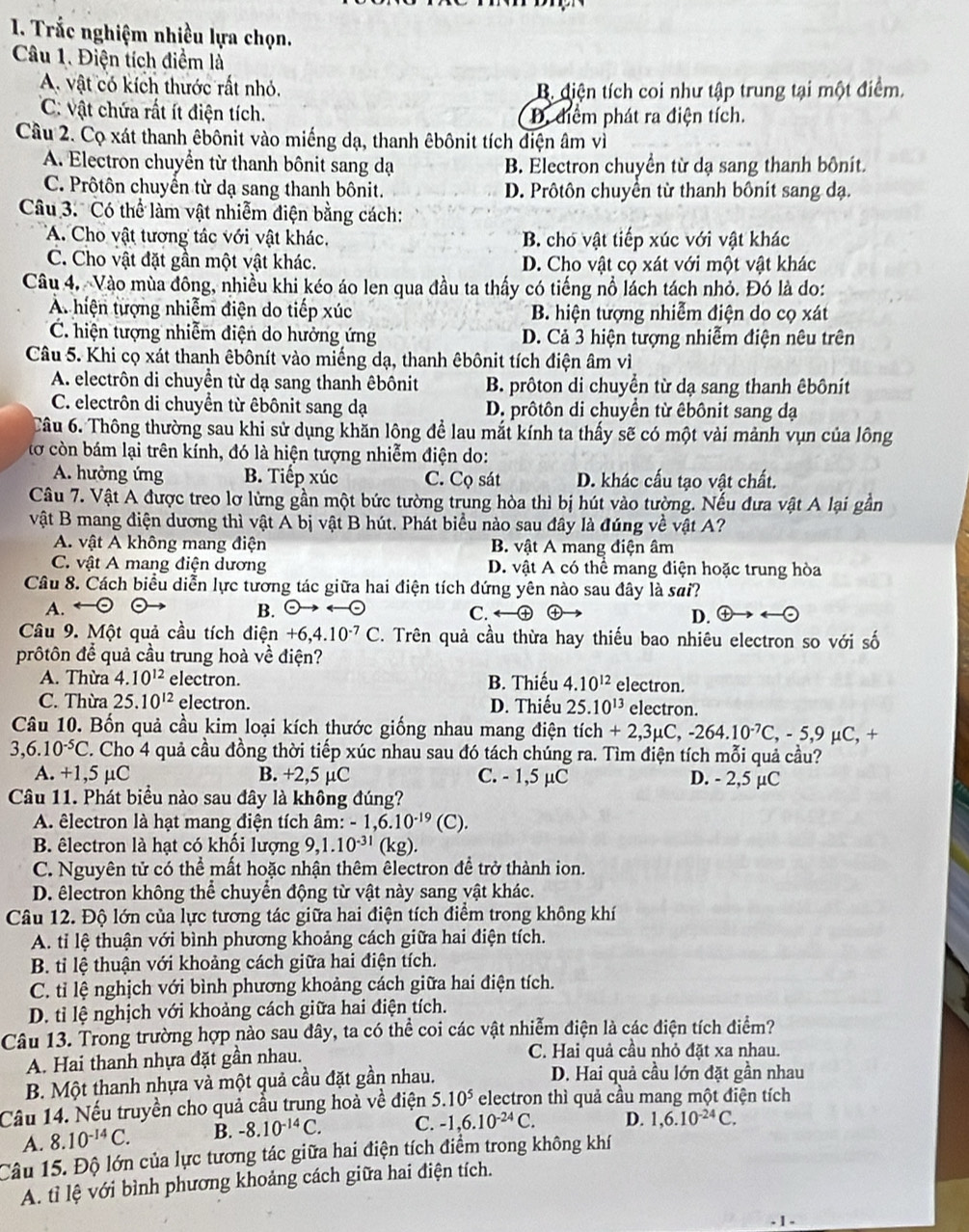 Trắc nghiệm nhiều lựa chọn.
Câu 1. Điện tích điểm là
A. vật có kích thước rất nhỏ. B. diện tích coi như tập trung tại một điểm.
C: vật chứa rất ít điện tích. D. điểm phát ra điện tích.
Câu 2. Cọ xát thanh êbônit vào miếng dạ, thanh êbônit tích điện âm vì
A. Electron chuyển từ thanh bônit sang dạ B. Electron chuyển từ dạ sang thanh bônít.
C. Prôtôn chuyển từ dạ sang thanh bônit. D. Prôtôn chuyển từ thanh bônit sang dạ.
Câu 3. Có thể làm vật nhiễm điện bằng cách:
A. Cho vật tương tác với vật khác. B. cho vật tiếp xúc với vật khác
C. Cho vật đặt gần một vật khác. D. Cho vật cọ xát với một vật khác
Câu 4. Vào mùa đông, nhiều khi kéo áo len qua đầu ta thấy có tiếng nổ lách tách nhỏ. Đó là do:
A hiện tượng nhiễm điện do tiếp xúc B. hiện tượng nhiễm điện do cọ xát
C. hiện tượng nhiễm điện do hưởng ứng D. Cả 3 hiện tượng nhiễm điện nêu trên
Câu 5. Khi cọ xát thanh êbônít vào miếng dạ, thanh êbônit tích điện âm vì
A. electrôn di chuyển từ dạ sang thanh êbônit B. prôton di chuyển từ dạ sang thanh êbônít
C. electrôn di chuyển từ êbônit sang dạ D. prôtôn di chuyền từ êbônit sang dạ
Câu 6. Thông thường sau khi sử dụng khăn lông để lau mắt kính ta thấy sẽ có một vài mảnh vụn của lông
tơ còn bám lại trên kính, đó là hiện tượng nhiễm điện do:
A. hưởng ứng B. Tiếp xúc C. Cọ sát D. khác cấu tạo vật chất.
Câu 7. Vật A được treo lơ lừng gần một bức tường trung hòa thì bị hút vào tường. Nếu đưa vật A lại gần
vật B mang điện dương thì vật A bị vật B hút. Phát biểu nào sau đây là đúng về vật A?
A. vật A không mang điện B. vật A mang điện âm
C. vật A mang điện dương D. vật A có thể mang điện hoặc trung hòa
Câu 8. Cách biểu diễn lực tương tác giữa hai điện tích đứng yên nào sau đây là sai?
A. ← B. ∈ to arrow odot ④ D.
C. arrow <-
Câu 9. Một quả cầu tích điện +6,4.10^(-7)C. Trên quả cầu thừa hay thiếu bao nhiêu electron so với số
prôtôn để quả cầu trung hoà về điện?
A. Thừa 4.10^(12) electron. B. Thiếu 4.10^(12) electron.
C. Thừa 25.10^(12) electron. D. Thiếu 25.10^(13) electron.
Câu 10. Bốn quả cầu kim loại kích thước giống nhau mang điện tich+2,3mu C,-264.10^(-7)C,-5,9mu C, +
3,6.10^(-5)C 2. Cho 4 quả cầu đồng thời tiếp xúc nhau sau đó tách chúng ra. Tìm điện tích mỗi quả cầu?
A. +1,5 µC B. +2,5 µC C. - 1,5 µC D. - 2,5 µC
Câu 11. Phát biểu nào sau đây là không đúng?
A. êlectron là hạt mang điện tích âm: -1,6.10^(-19)(C).
B. êlectron là hạt có khối lượng 9,1.10^(-31) (kg).
C. Nguyên tử có thể mất hoặc nhận thêm êlectron đề trở thành ion.
D. êlectron không thể chuyển động từ vật này sang vật khác.
Câu 12. Độ lớn của lực tương tác giữa hai điện tích điểm trong không khí
A. tỉ lệ thuận với bình phương khoảng cách giữa hai điện tích.
B. tỉ lệ thuận với khoảng cách giữa hai điện tích.
C. tỉ lệ nghịch với bình phương khoảng cách giữa hai điện tích.
D. tỉ lệ nghịch với khoảng cách giữa hai điện tích.
Câu 13. Trong trường hợp nào sau đây, ta có thể coi các vật nhiễm điện là các điện tích điểm?
A. Hai thanh nhựa đặt gần nhau. C. Hai quả cầu nhỏ đặt xa nhau.
B. Một thanh nhựa và một quả cầu đặt gần nhau. D. Hai quả cầu lớn đặt gần nhau
Cầu 14. Nếu truyền cho quả cầu trung hoà về điện 5.10^5 electron thì quả cầu mang một điện tích
A. 8.10^(-14)C. B. -8.10^(-14)C. C. -1,6.10^(-24)C. D. 1,6.10^(-24)C.
Câu 15. Độ lớn của lực tương tác giữa hai điện tích điểm trong không khí
A. tỉ lệ với bình phương khoảng cách giữa hai điện tích.
| -