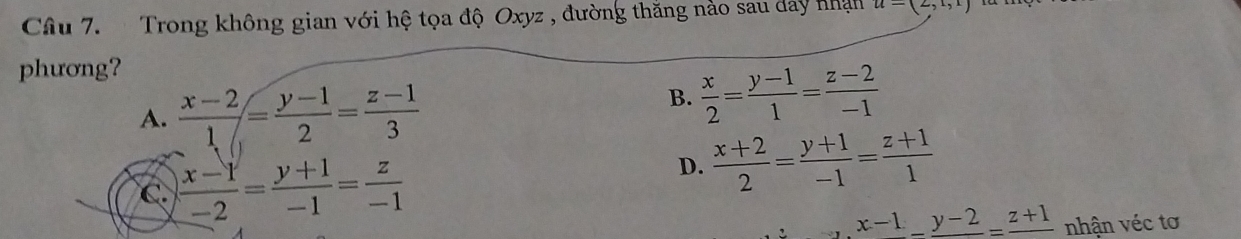 Trong không gian với hệ tọa độ Oxyz , đường thăng nào sau day nhận u=(2,1,1)
phương?
A.  (x-2)/1 = (y-1)/2 = (z-1)/3 
B.  x/2 = (y-1)/1 = (z-2)/-1 
C.  (x-1)/-2 = (y+1)/-1 = z/-1 
D.  (x+2)/2 = (y+1)/-1 = (z+1)/1 
,x-1_ y-2=frac z+1 nhận véc tơ