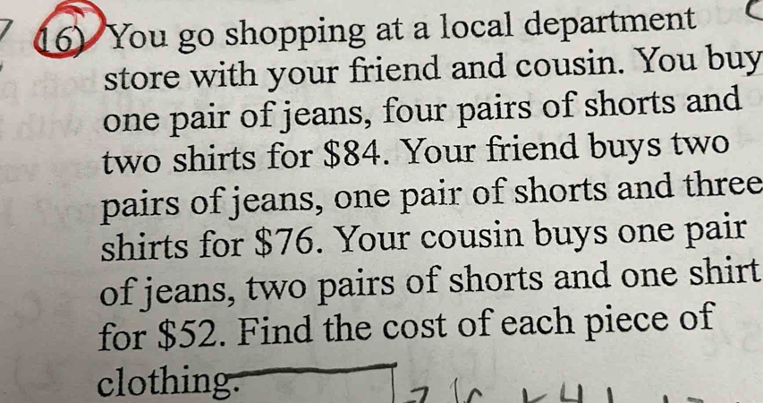 You go shopping at a local department 
store with your friend and cousin. You buy 
one pair of jeans, four pairs of shorts and 
two shirts for $84. Your friend buys two 
pairs of jeans, one pair of shorts and three 
shirts for $76. Your cousin buys one pair 
of jeans, two pairs of shorts and one shirt 
for $52. Find the cost of each piece of 
clothing.