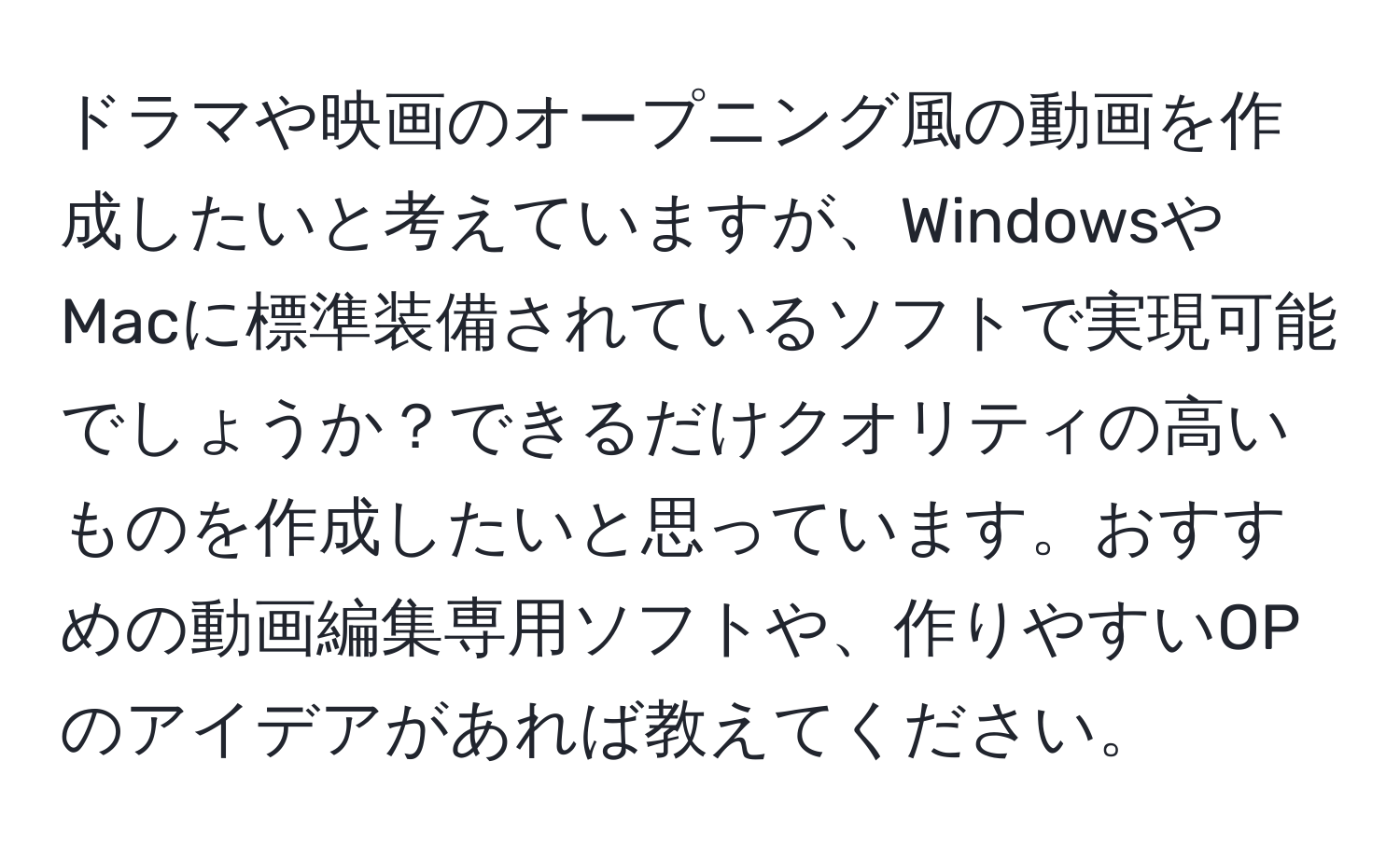 ドラマや映画のオープニング風の動画を作成したいと考えていますが、WindowsやMacに標準装備されているソフトで実現可能でしょうか？できるだけクオリティの高いものを作成したいと思っています。おすすめの動画編集専用ソフトや、作りやすいOPのアイデアがあれば教えてください。