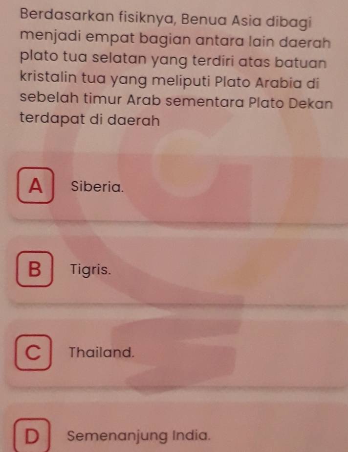 Berdasarkan fisiknya, Benua Asia dibagi
menjadi empat bagian antara lain daerah
plato tua selatan yang terdiri atas batuan 
kristalin tua yang meliputi Plato Arabia di
sebelah timur Arab sementara Plato Dekan
terdapat di daerah
A Siberia.
B Tigris.
C Thailand.
D Semenanjung India.