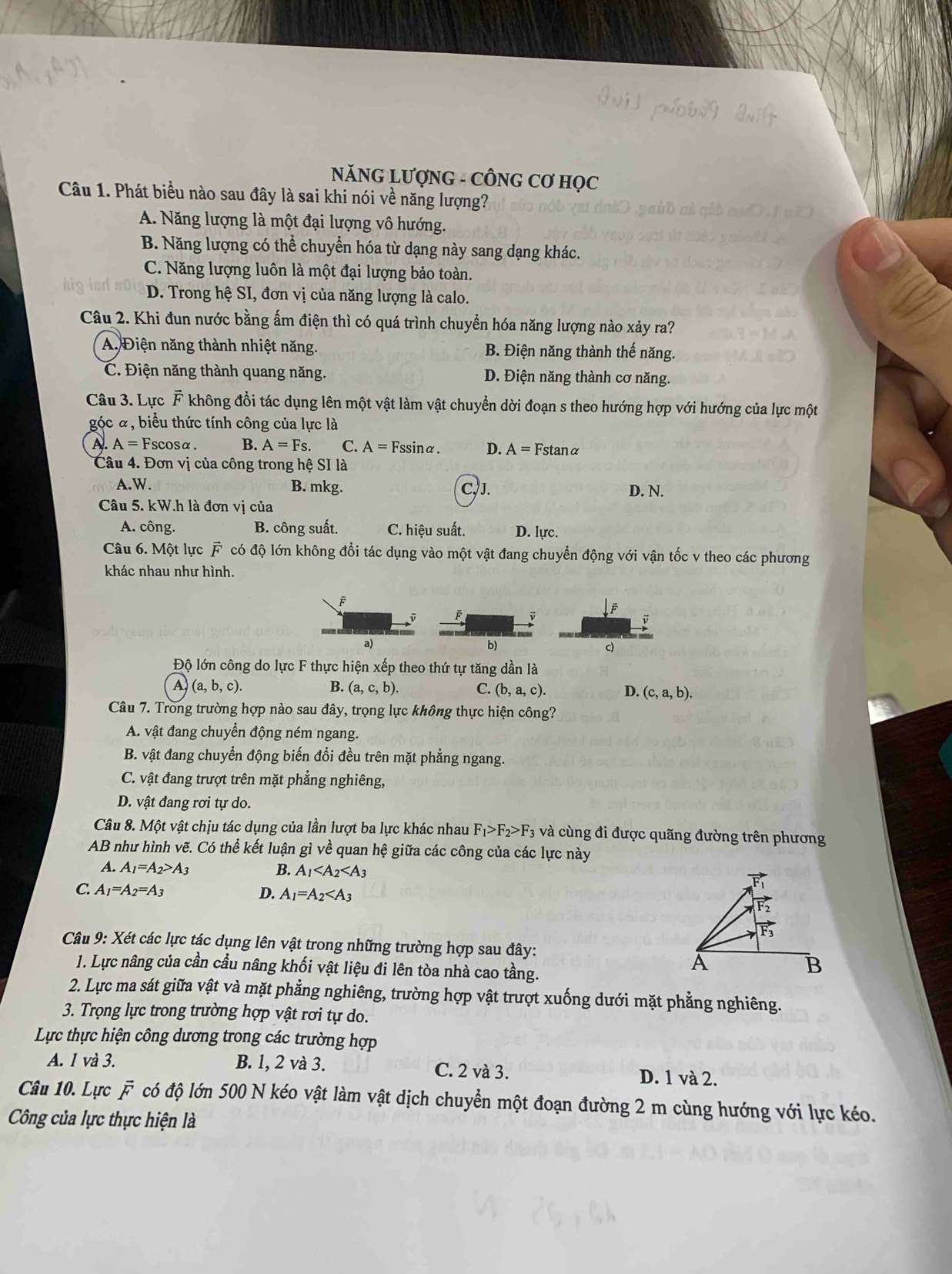 NĂNG LƯợNG - CÔNG Cơ HọC
Câu 1. Phát biểu nào sau đây là sai khi nói về năng lượng?
A. Năng lượng là một đại lượng vô hướng.
B. Năng lượng có thể chuyển hóa từ dạng này sang dạng khác.
C. Năng lượng luôn là một đại lượng bảo toàn.
D. Trong hệ SI, đơn vị của năng lượng là calo.
Câu 2. Khi đun nước bằng ấm điện thì có quá trình chuyền hóa năng lượng nào xảy ra?
A. Điện năng thành nhiệt năng. B. Điện năng thành thế năng.
C. Điện năng thành quang năng. D. Điện năng thành cơ năng.
Câu 3. Lực F không đổi tác dụng lên một vật làm vật chuyển dời đoạn s theo hướng hợp với hướng của lực một
góc ã, biểu thức tính công của lực là
A. A=Fscos alpha B. A=Fs. C. A=Fssin alpha . D. A=Fstan alpha
Câu 4. Đơn vị của công trong hệ SI là
A.W. B. mkg. C, J. D. N.
Câu 5. kW.h là đơn vị của
A. công. B. công suất. C. hiệu suất. D. lực.
Câu 6. Một lực vector F có độ lớn không đổi tác dụng vào một vật đang chuyển động với vận tốc v theo các phương
khác nhau như hình.
F
y
a)
b)
c)
Độ lớn công do lực F thực hiện xếp theo thứ tự tăng dần là
A (a,b,c).
(a,c,b). C. (b,a,c). D. (c,a,b).
Câu 7. Trong trường hợp nào sau đây, trọng lực không thực hiện công?
A. vật đang chuyền động ném ngang.
B. vật đang chuyển động biến đổi đều trên mặt phẳng ngang.
C. vật đang trượt trên mặt phẳng nghiêng,
D. vật đang rơi tự do.
Câu 8. Một vật chịu tác dụng của lần lượt ba lực khác nhau F_1>F_2>F_3 và cùng đi được quãng đường trên phương
AB như hình vẽ. Có thể kết luận gì về quan hệ giữa các công của các lực này
A. A_1=A_2>A_3 B. A_1
C. A_1=A_2=A_3 D. A_1=A_2
Câu 9: Xét các lực tác dụng lên vật trong những trường hợp sau đây:
1. Lực nâng của cần cầu nâng khối vật liệu đi lên tòa nhà cao tầng.
2. Lực ma sát giữa vật và mặt phẳng nghiêng, trường hợp vật trượt xuống dưới mặt phẳng nghiêng.
3. Trọng lực trong trường hợp vật rơi tự do.
Lực thực hiện công dương trong các trường hợp
A. 1 và 3. B. 1, 2 và 3. C. 2 và 3. D. 1 và 2.
Câu 10. Lực vector F có độ lớn 500 N kéo vật làm vật dịch chuyển một đoạn đường 2 m cùng hướng với lực kéo.
Công của lực thực hiện là