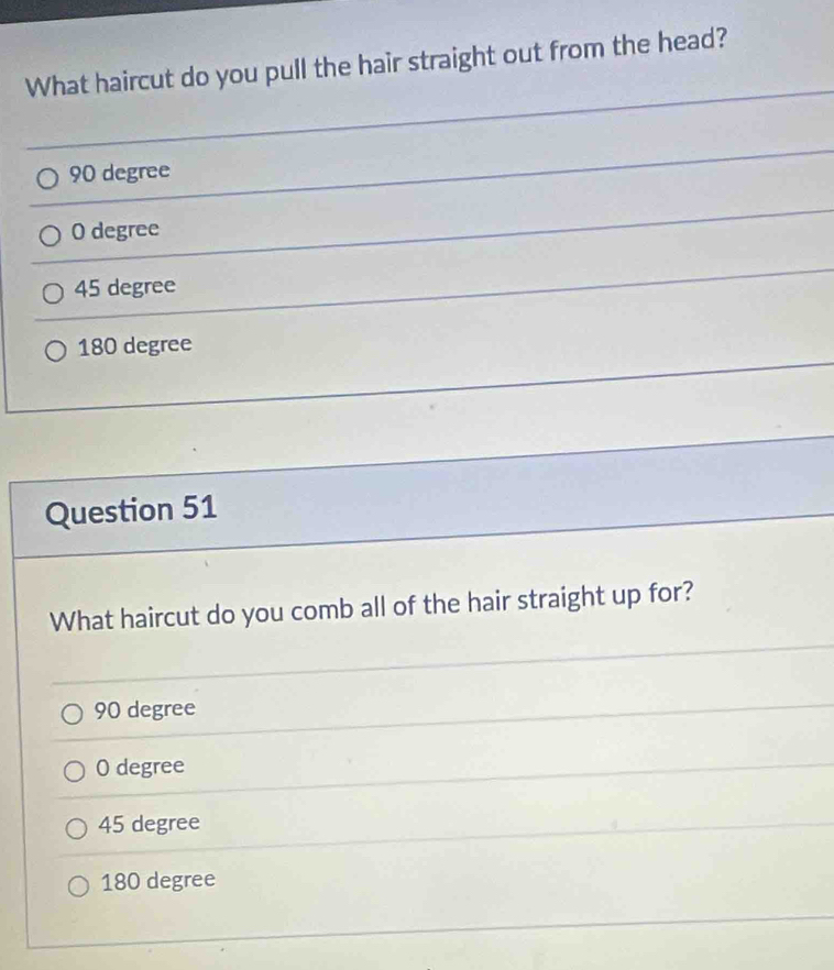 What haircut do you pull the hair straight out from the head?
90 degree
O degree
45 degree
180 degree
Question 51
What haircut do you comb all of the hair straight up for?
90 degree
0 degree
45 degree
180 degree