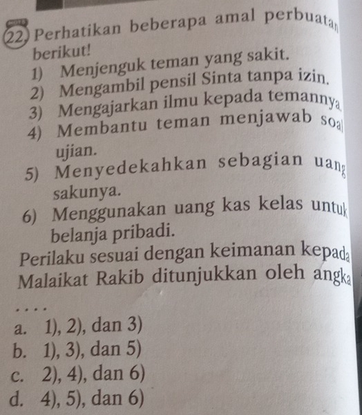 Perhatikan beberapa amal perbuata
berikut!
1) Menjenguk teman yang sakit.
2) Mengambil pensil Sinta tanpa izin.
3) Mengajarkan ilmu kepada temannya
4) Membantu teman menjawab soa
ujian.
5) Menyedekahkan sebagian uang
sakunya.
6) Menggunakan uang kas kelas untuk
belanja pribadi.
Perilaku sesuai dengan keimanan kepad
Malaikat Rakib ditunjukkan oleh angk
a. 1),2) , dan 3)
b. 1), 3 , dan 5 5
C. 2),4) , dan 6)
d. 4),5) , dan 6)