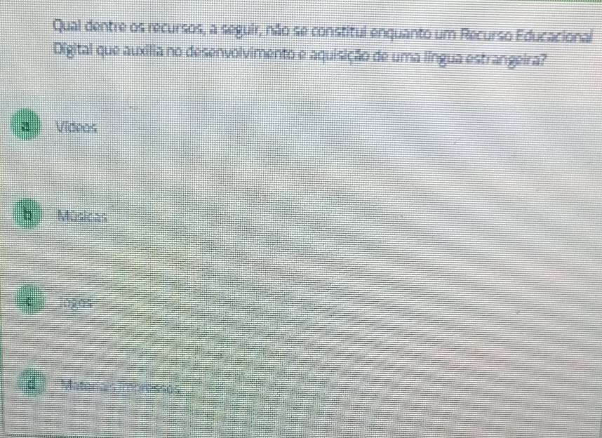 Qual dentre os recursos, a seguir, não se constitul enquanto um Recurso Educacional
Digital que auxília no desenvolvimento e aquisição de uma língua estrangeira?
a Videos
b Músicas
c 102,04
d Materiais impressos