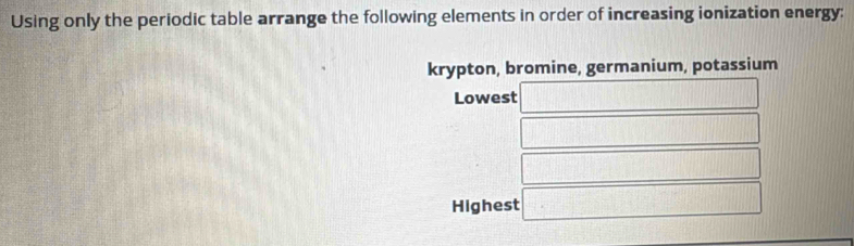 Using only the periodic table arrange the following elements in order of increasing ionization energy: 
krypton, bromine, germanium, potassium 
Lowest 
Highest