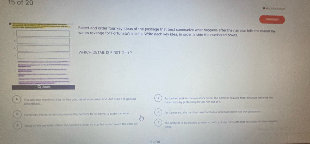 of 20
FINISH QURZ
Select and order four key ideas of the passage that best summarize what happens after the narrator tells the reader he
wants revenge for Fortunato's insults. Write each key idea, in order, inside the numbered boxes.
WHICH DETAIL IS FIRST (1st) ?
Zoom
A The narrator mentions that he has purchased some wine and isn't sure it is genuine β As the two walk to the narrator's home, the narrator ensures that Fortunato will enter the
Amont illaco. catacombs by pretending to talk him out of it.
D
C ) forturiate insists on abcompanying the narrator to his home to taste the wine. Fortunato and the narrator take flambeaux and head down into the catacambs
E ) Naon of the cervants follow the narrator's order to stay home and avoid the carnival The narrator is so pleased to meet up with a drunk Fortunato that he shakes his hard seeral
times.
15 or 20