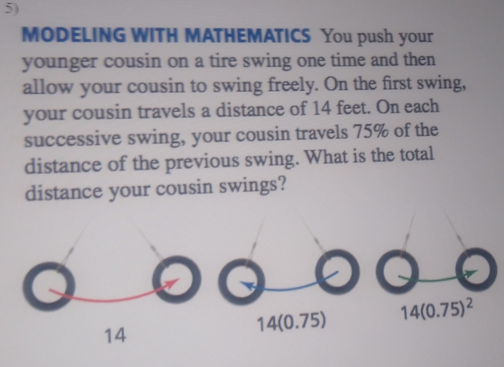 MODELING WITH MATHEMATICS You push your
younger cousin on a tire swing one time and then
allow your cousin to swing freely. On the first swing,
your cousin travels a distance of 14 feet. On each
successive swing, your cousin travels 75% of the
distance of the previous swing. What is the total
distance your cousin swings?
14(0.75)
14(0.75)^2
14