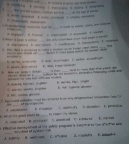 an casting progrem are farly sineer
A. mamfying B. pherming C. disarrenging D. closing E. integrating
a _the currerd systom, chndren are first _of the ags of seven
A. untur, assessed B. under, processed C. Unders, essessing
D. Underngeth, assssament
3.Organieational resmurces mut be_ in order to collect, store, and analyse
A. angaged B. Anished C. areaccupied D. expended E. wasted
4 When a page is edited. _are only committed when that page is saved .
A. sitercations B. descriptions C. modification D. transactions E. revisions
5. Wai-Mart is expected to make a decision on its Indian retail plans _this
month and Bhart wil _dacide if those plans match its overall retall
ambitions.
A. earlier, unsultably B. later, accordingly C. earlier, accordingly
D. easily, accordance E. later, inappropriately
6. New car sales in Britain _to their _level in more than five years last.
month, lifted by a _outlook for the economy, attractive financing deals and
demand for new fuel-efficient models.
A. soared, highest, brighter B. soured, high, bright
C. soared, lowest, brighter D. fell, highest, gloomy
E. fell, lowest, gloomy
7. Approved websites must be removed from any programmed inspection lists for
the_ of participation.
A. persistence B. stoppage C. continuity D. duration E. periodical
B. All of the goals must be _to reach the vision.
A. concluded B. produced C. unsettled D. achieved E. yielded
0. Effective management of the safety program is essential to the effective and
_reduction of system risk
A. activity B. worthless C. efficient D. masterly E. adaptive