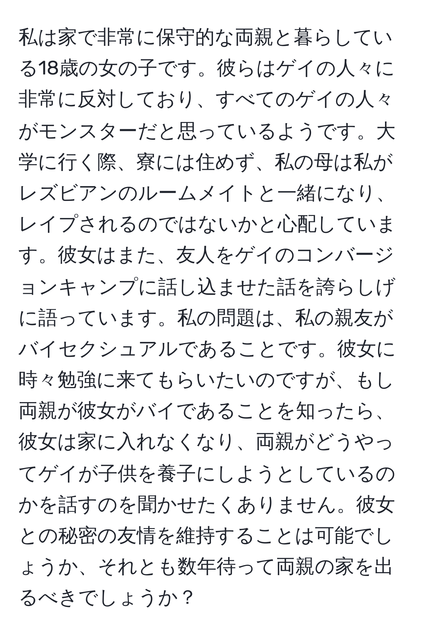 私は家で非常に保守的な両親と暮らしている18歳の女の子です。彼らはゲイの人々に非常に反対しており、すべてのゲイの人々がモンスターだと思っているようです。大学に行く際、寮には住めず、私の母は私がレズビアンのルームメイトと一緒になり、レイプされるのではないかと心配しています。彼女はまた、友人をゲイのコンバージョンキャンプに話し込ませた話を誇らしげに語っています。私の問題は、私の親友がバイセクシュアルであることです。彼女に時々勉強に来てもらいたいのですが、もし両親が彼女がバイであることを知ったら、彼女は家に入れなくなり、両親がどうやってゲイが子供を養子にしようとしているのかを話すのを聞かせたくありません。彼女との秘密の友情を維持することは可能でしょうか、それとも数年待って両親の家を出るべきでしょうか？