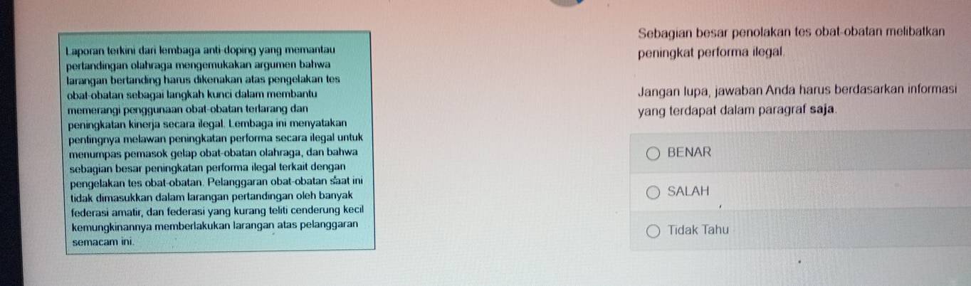 Sebagian besar penolakan tes obat-obatan melibatkan 
Laporan terkini dari lembaga anti-doping yang memantau 
pertandingan olahraga mengemukakan argumen bahwa peningkat performa ilegal 
larangan bertanding harus dikenakan atas pengelakan tes 
obat-obatan sebagai langkah kunci dalam membantu Jangan lupa, jawaban Anda harus berdasarkan informasi 
memerangi penggunaan obat-obatan terlarang dan yang terdapat dalam paragraf saja. 
peningkatan kinerja secara ilegal. Lembaga ini menyatakan 
pentingnya melawan peningkatan performa secara ilegal untuk 
menumpas pemasok gelap obat-obatan olahraga, dan bahwa BENAR 
sebagian besar peningkatan performa ilegal terkait dengan 
pengelakan tes obat-obatan. Pelanggaran obat-obatan sat ini SALAH 
tidak dimasukkan dalam larangan pertandingan oleh banyak 
federasi amatir, dan federasi yang kurang teliti cenderung kecil 
kemungkinannya memberlakukan larangan atas pelanggaran 
semacam ini. Tidak Tahu