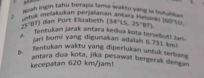 Maut 
1. 
Noah ingin tahu berapa lama waktu yang ia butuhkan 
2 untuk melakukan perjalanan antara Helsinki (34°LS,25°BT). (60°LU,
25°BT) dan Port Elizabeth 
a. Tentukan jarak antara kedua kota tersebut! Jari 
jari bumi yang digunakan adalah 6.731 km! 
Tentukan waktu yang diperlukan untuk terbang 
b. antara dua kota, jika pesawat bergerak dengan 
kecepatan 620 km/jam!