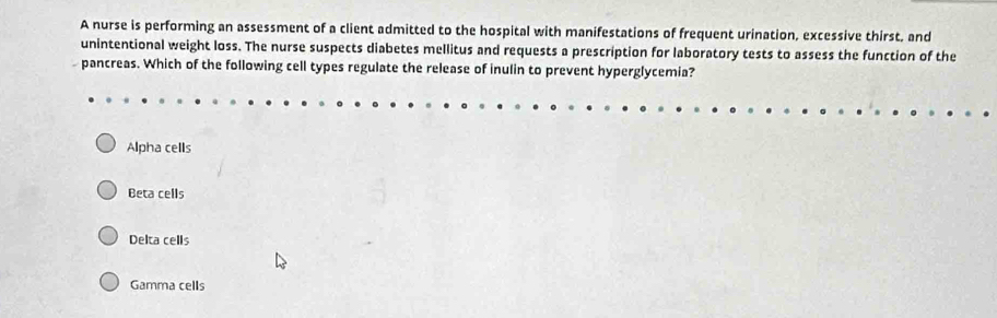 A nurse is performing an assessment of a client admitted to the hospital with manifestations of frequent urination, excessive thirst, and
unintentional weight loss. The nurse suspects diabetes mellitus and requests a prescription for laboratory tests to assess the function of the
pancreas. Which of the following cell types regulate the release of inulin to prevent hyperglycemia?
Alpha cells
Beta cells
Delta cells
Gamma cells