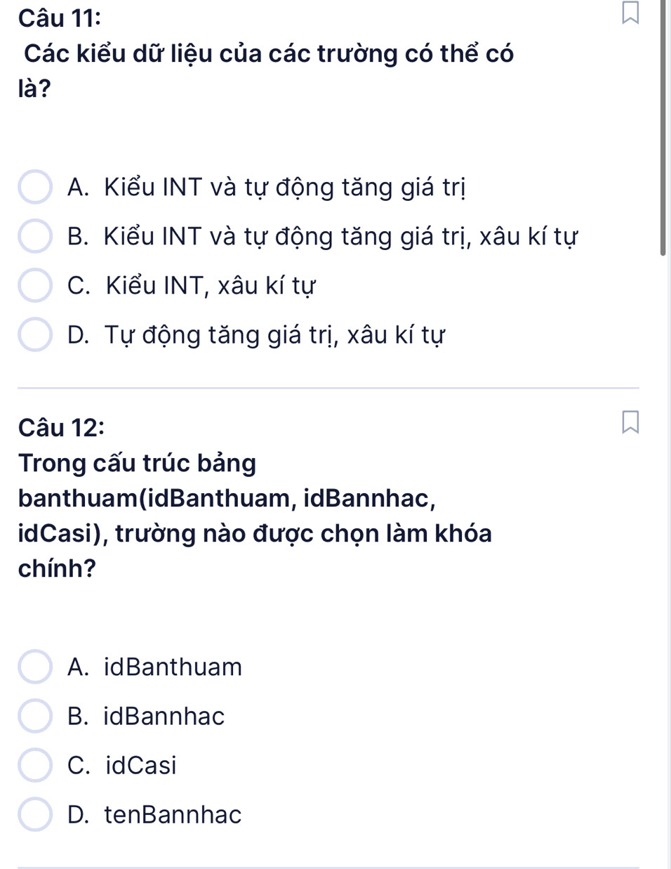 Các kiểu dữ liệu của các trường có thể có
là?
A. Kiểu INT và tự động tăng giá trị
B. Kiểu INT và tự động tăng giá trị, xâu kí tự
C. Kiểu INT, xâu kí tự
D. Tự động tăng giá trị, xâu kí tự
Câu 12:
Trong cấu trúc bảng
banthuam(idBanthuam, idBannhac,
idCasi), trường nào được chọn làm khóa
chính?
A. idBanthuam
B. idBannhac
C. idCasi
D. tenBannhac