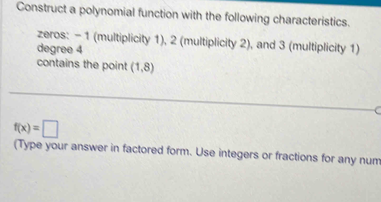 Construct a polynomial function with the following characteristics. 
zeros: - 1 (multiplicity 1), 2 (multiplicity 2), and 3 (multiplicity 1)
degree 4
contains the point (1,8)
f(x)=□
(Type your answer in factored form. Use integers or fractions for any num