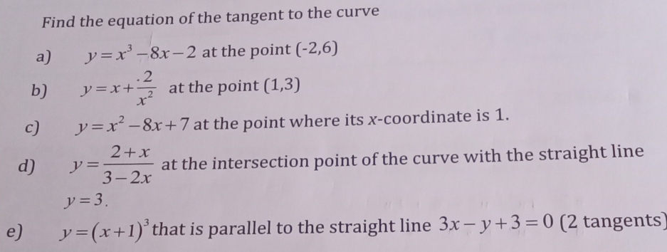 Find the equation of the tangent to the curve 
a) y=x^3-8x-2 at the point (-2,6)
b) y=x+ (.2)/x^2  at the point (1,3)
c) y=x^2-8x+7 at the point where its x-coordinate is 1. 
d) y= (2+x)/3-2x  at the intersection point of the curve with the straight line
y=3. 
e) y=(x+1)^3 that is parallel to the straight line 3x-y+3=0 (2 tangents)