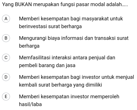 Yang BUKAN merupakan fungsi pasar modal adalah.....
A Memberi kesempatan bagi masyarakat untuk
berinvestasi surat berharga
B ) Mengurangi biaya informasi dan transaksi surat
berharga
C Memfasilitasi interaksi antara penjual dan
pembeli barang dan jasa
D Memberi kesempatan bagi investor untuk menjual
kembali surat berharga yang dimiliki
E Memberi kesempatan investor memperoleh
hasil/laba