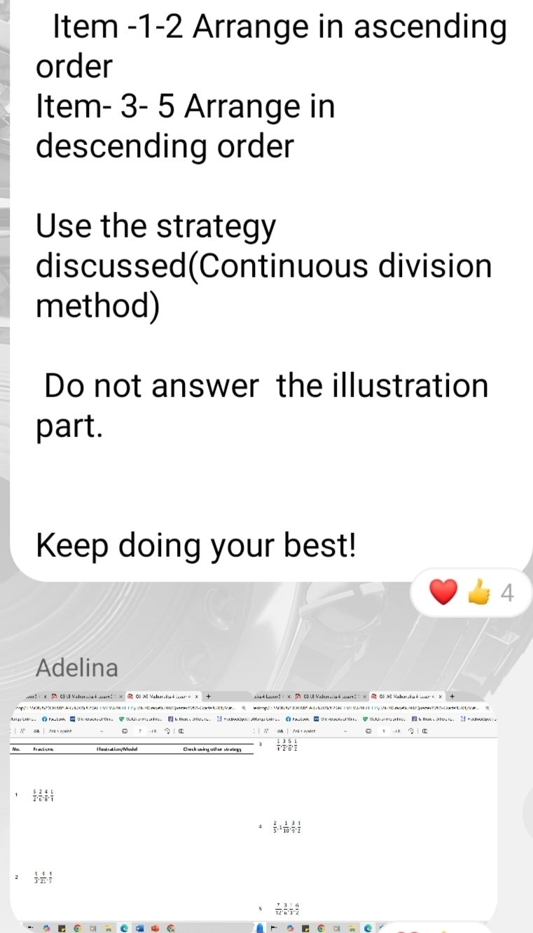 Item -1-2 Arrange in ascending 
order 
Item- 3- 5 Arrange in 
descending order 
Use the strategy 
discussed(Continuous division 
method) 
Do not answer the illustration 
part. 
Keep doing your best! 
4 
Adelina 
Carch uing ot hr straligy  1/4 ,  3/2 ,  5/6 ,  1/2 
 5/2 ,  2/6 ,  4/8 ,  1/1 
4  2/5 , 1 1/10 ,  3/4 ,  1/2 
 1/3 ,  4/21 ,  1/7 
5  7/12 ,  3/h ,  1/3 ,  6/2 